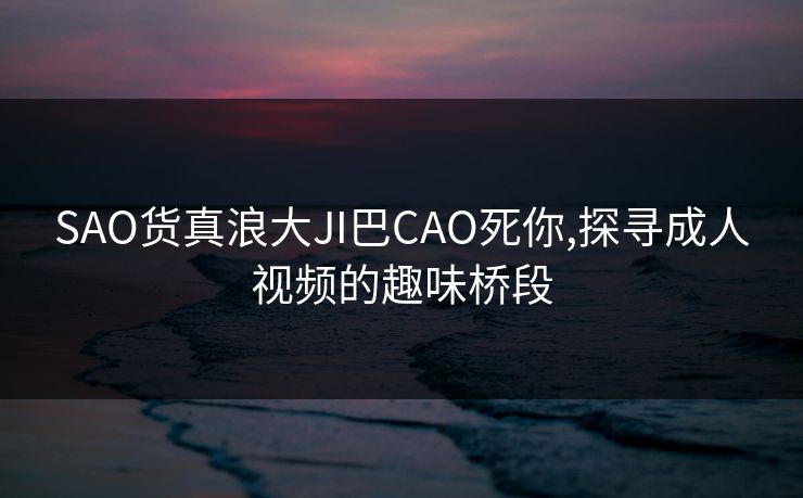 SAO货真浪大JI巴CAO死你,探寻成人视频的趣味桥段 SAO货真浪大JI巴CAO死你,探寻成人视频的趣味桥段
