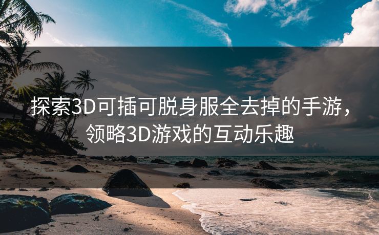 探索3D可插可脱身服全去掉的手游,领略3D游戏的互动乐趣 探索3D可插可脱身服全去掉的手游,领略3D游戏的互动乐趣