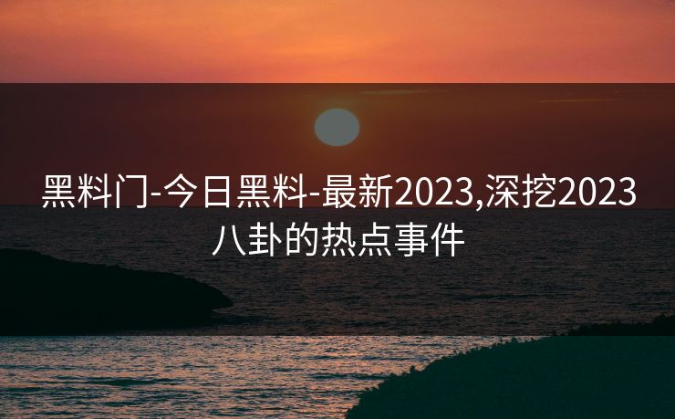 黑料门-今日黑料-最新2023,深挖2023八卦的热点事件
