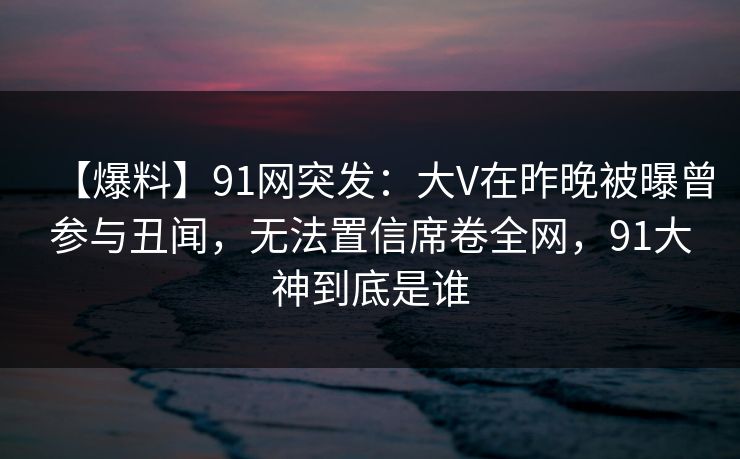 【爆料】91网突发：大V在昨晚被曝曾参与丑闻，无法置信席卷全网，91大神到底是谁