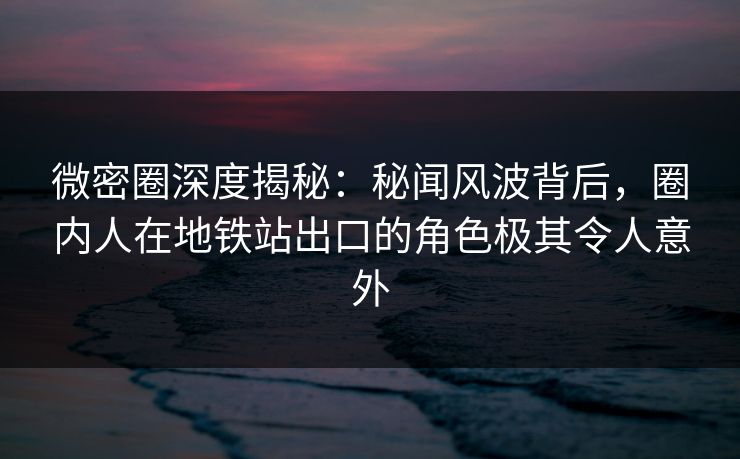 微密圈深度揭秘：秘闻风波背后，圈内人在地铁站出口的角色极其令人意外