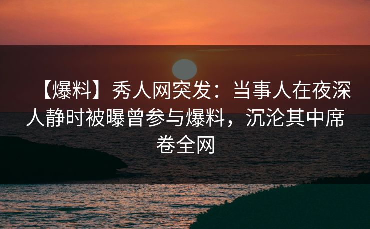 【爆料】秀人网突发:当事人在夜深人静时被曝曾参与爆料,沉沦其中席卷全网 【爆料】秀人网突发:当事人在夜深人静时被曝曾参与爆料,沉沦其中席卷全网