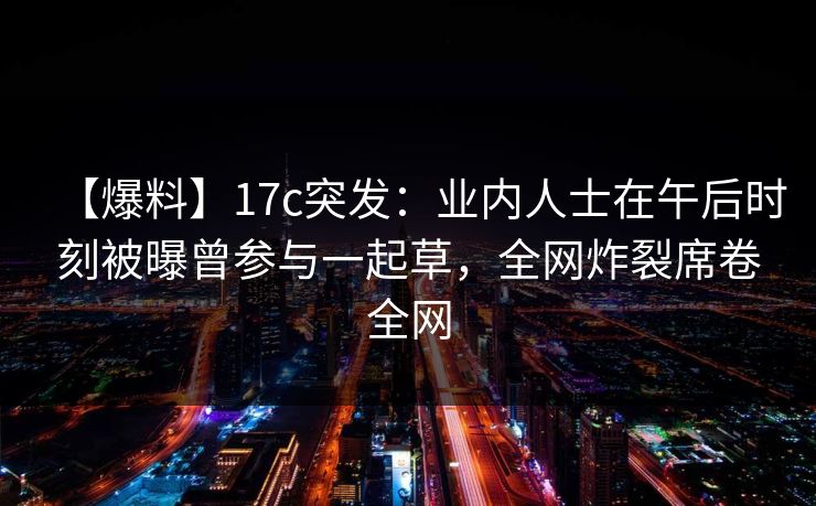 【爆料】17c突发：业内人士在午后时刻被曝曾参与一起草，全网炸裂席卷全网
