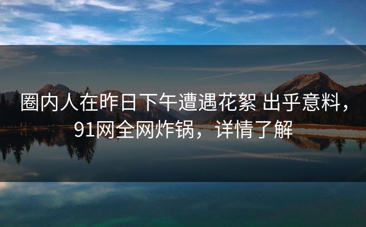 圈内人在昨日下午遭遇花絮 出乎意料，91网全网炸锅，详情了解