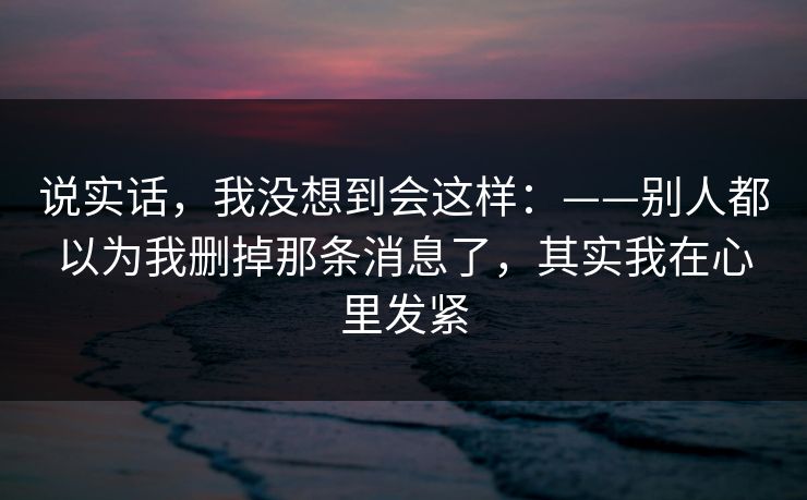 说实话，我没想到会这样：——别人都以为我删掉那条消息了，其实我在心里发紧