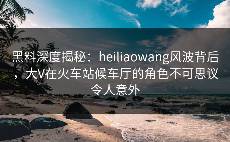 黑料深度揭秘：heiliaowang风波背后，大V在火车站候车厅的角色不可思议令人意外