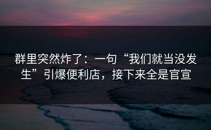 群里突然炸了：一句“我们就当没发生”引爆便利店，接下来全是官宣