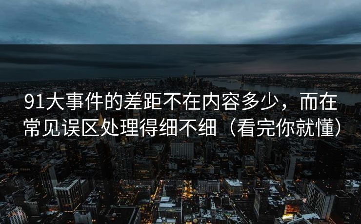 91大事件的差距不在内容多少,而在常见误区处理得细不细(看完你就懂) 91大事件的差距不在内容多少,而在常见误区处理得细不细(看完你就懂)
