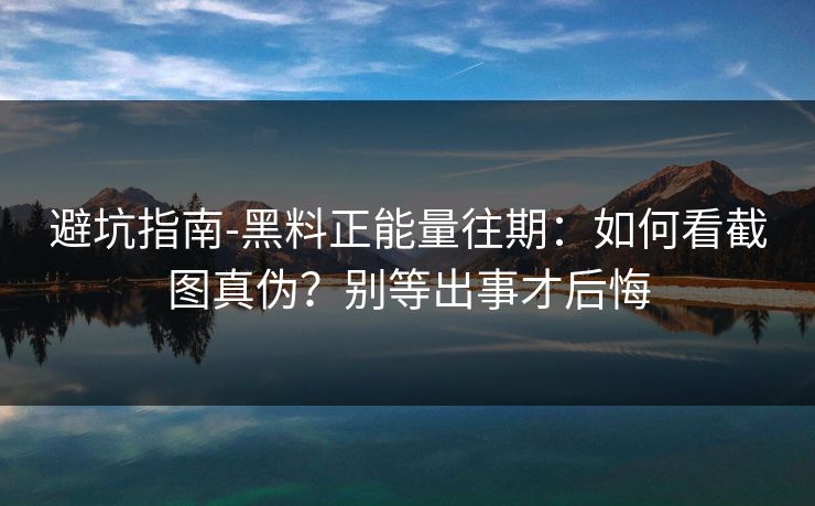 避坑指南-黑料正能量往期：如何看截图真伪？别等出事才后悔