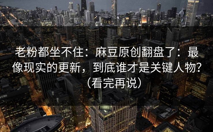 老粉都坐不住：麻豆原创翻盘了：最像现实的更新，到底谁才是关键人物？（看完再说）