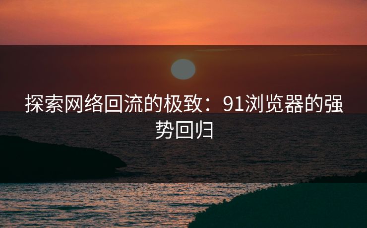 探索网络回流的极致：91浏览器的强势回归