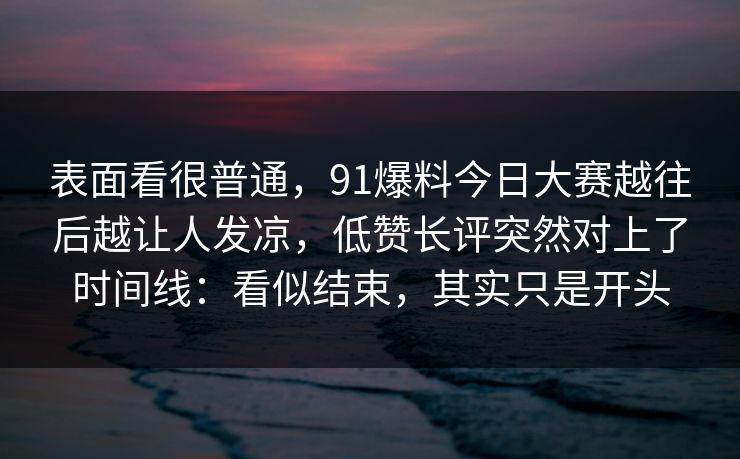 表面看很普通，91爆料今日大赛越往后越让人发凉，低赞长评突然对上了时间线：看似结束，其实只是开头