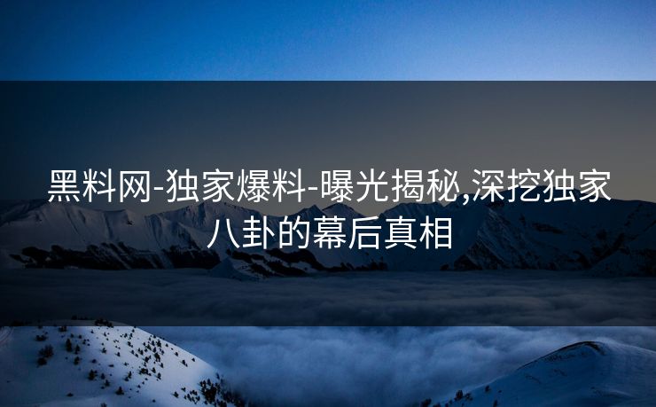 黑料网-独家爆料-曝光揭秘,深挖独家八卦的幕后真相