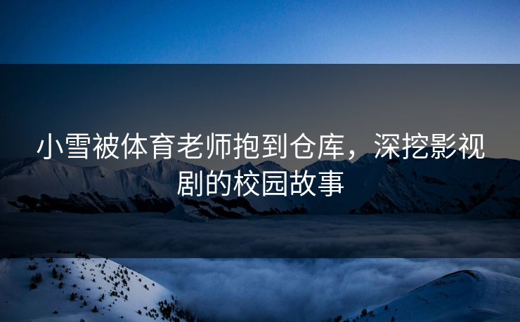 小雪被体育老师抱到仓库，深挖影视剧的校园故事