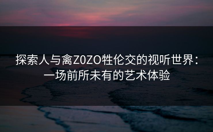 探索人与禽Z0ZO牲伦交的视听世界：一场前所未有的艺术体验