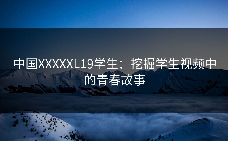 中国XXXXXL19学生:挖掘学生视频中的青春故事 中国XXXXXL19学生:挖掘学生视频中的青春故事