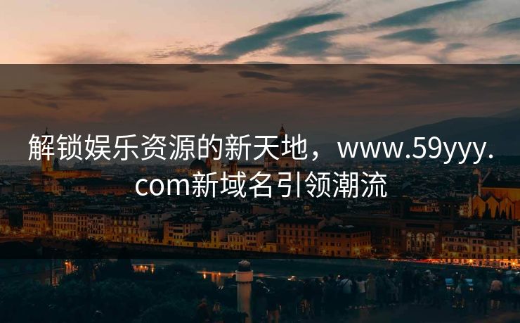 解锁娱乐资源的新天地，www.59yyy.com新域名引领潮流