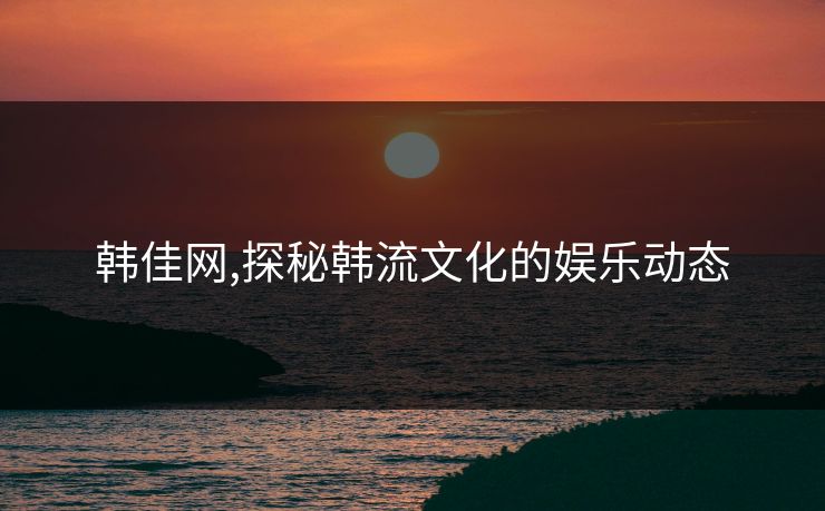 韩佳网,探秘韩流文化的娱乐动态