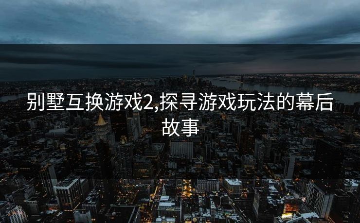 别墅互换游戏2,探寻游戏玩法的幕后故事 别墅互换游戏2,探寻游戏玩法的幕后故事