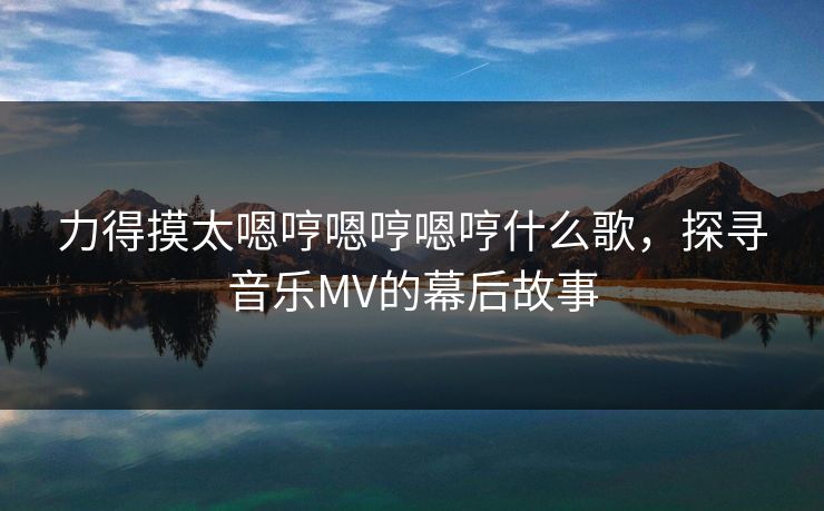 力得摸太嗯哼嗯哼嗯哼什么歌，探寻音乐MV的幕后故事