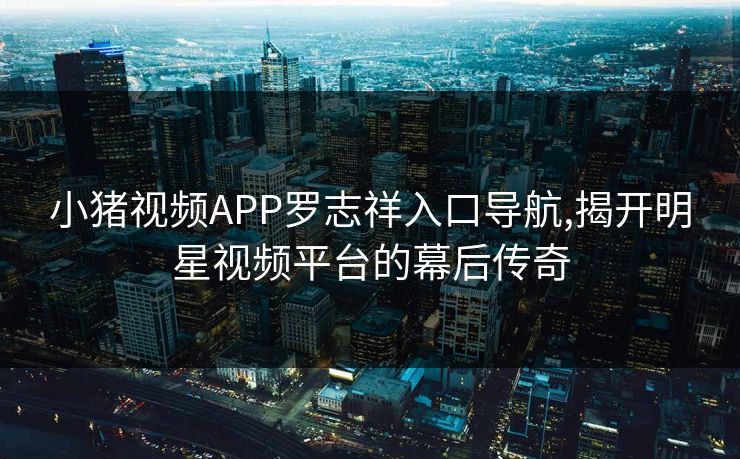 小猪视频APP罗志祥入口导航,揭开明星视频平台的幕后传奇