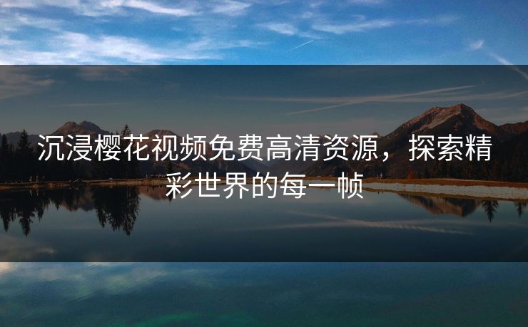 沉浸樱花视频免费高清资源，探索精彩世界的每一帧