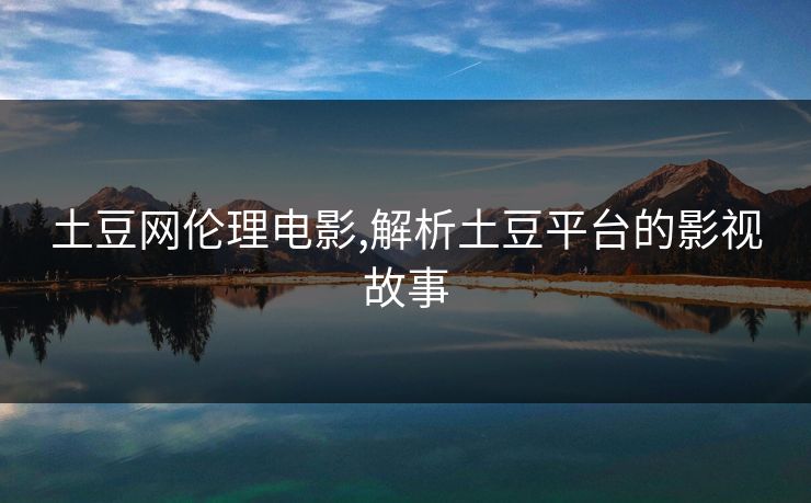 土豆网伦理电影,解析土豆平台的影视故事