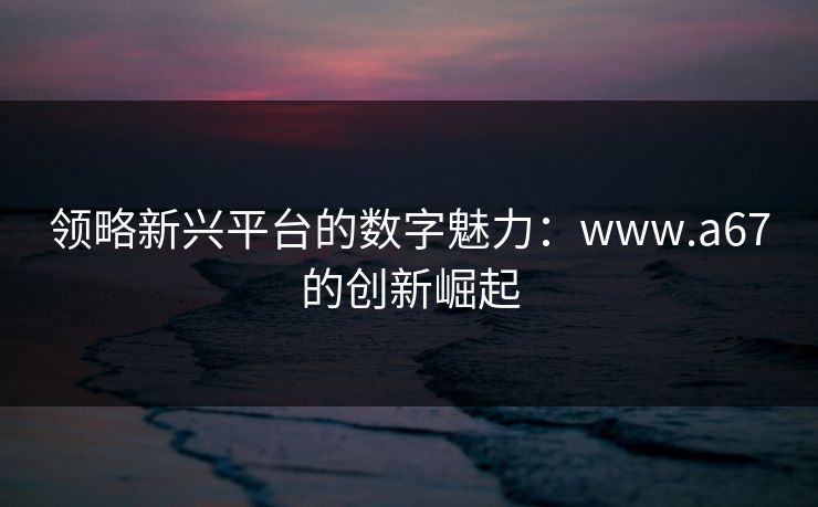 领略新兴平台的数字魅力:www.a67的创新崛起 领略新兴平台的数字魅力:www.a67的创新崛起