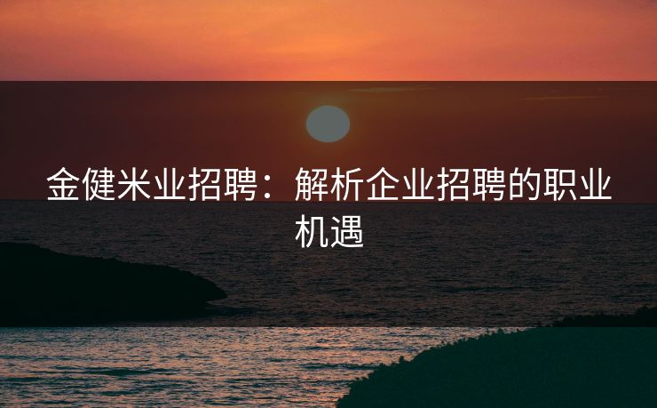 金健米业招聘：解析企业招聘的职业机遇