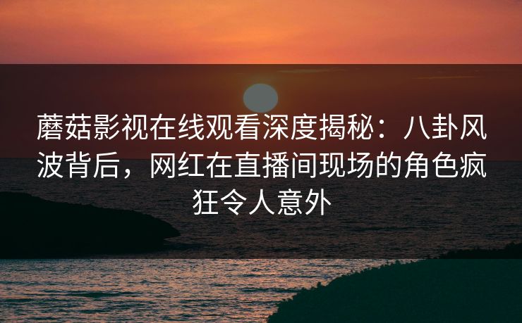 蘑菇影视在线观看深度揭秘：八卦风波背后，网红在直播间现场的角色疯狂令人意外