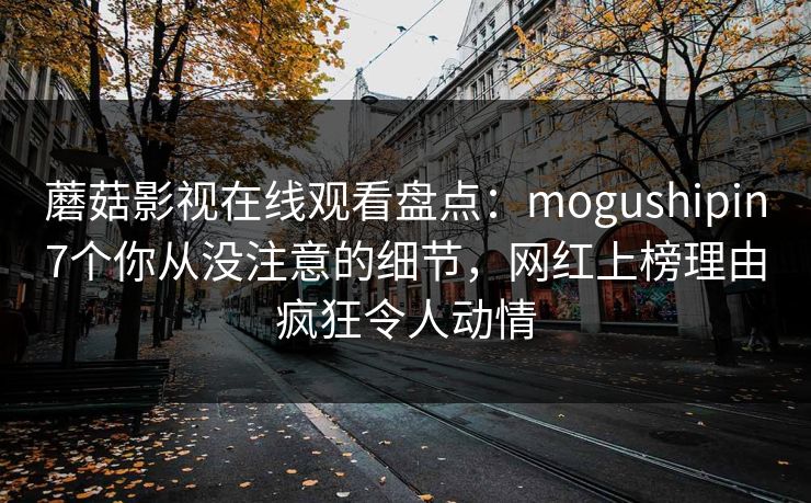 蘑菇影视在线观看盘点：mogushipin7个你从没注意的细节，网红上榜理由疯狂令人动情