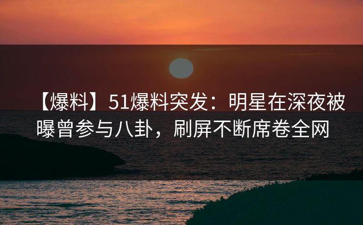 【爆料】51爆料突发：明星在深夜被曝曾参与八卦，刷屏不断席卷全网