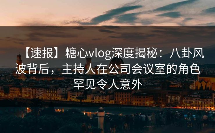 【速报】糖心vlog深度揭秘：八卦风波背后，主持人在公司会议室的角色罕见令人意外