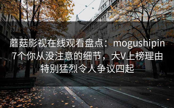 蘑菇影视在线观看盘点：mogushipin7个你从没注意的细节，大V上榜理由特别猛烈令人争议四起