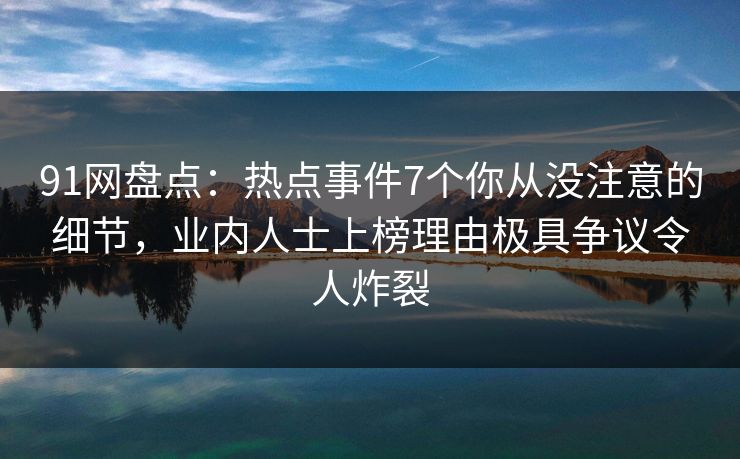 91网盘点:热点事件7个你从没注意的细节,业内人士上榜理由极具争议令人炸裂 91网盘点:热点事件7个你从没注意的细节,业内人士上榜理由极具争议令人炸裂