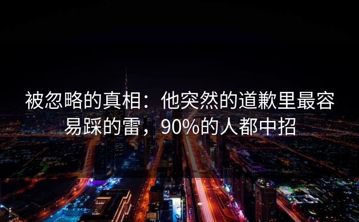 被忽略的真相:他突然的道歉里最容易踩的雷,90%的人都中招 被忽略的真相:他突然的道歉里最容易踩的雷,90%的人都中招