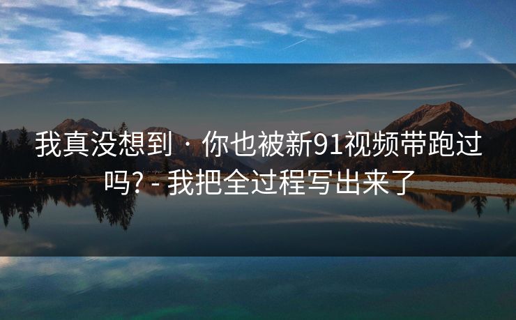 我真没想到 · 你也被新91视频带跑过吗? - 我把全过程写出来了