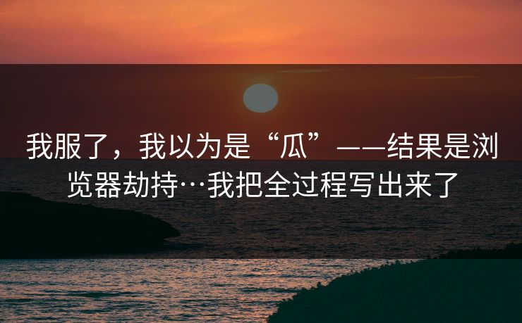 我服了,我以为是“瓜”——结果是浏览器劫持…我把全过程写出来了 我服了,我以为是“瓜”——结果是浏览器劫持…我把全过程写出来了