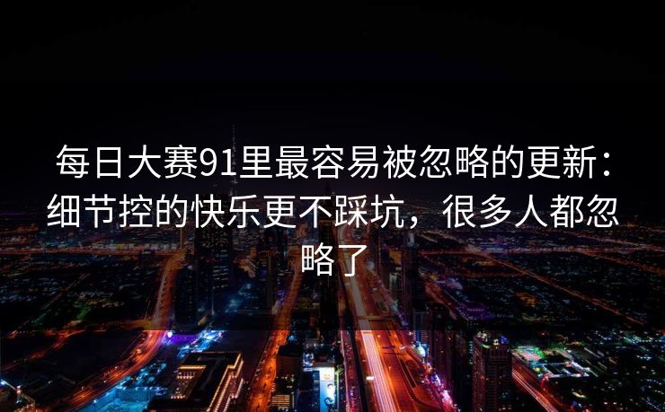 每日大赛91里最容易被忽略的更新:细节控的快乐更不踩坑,很多人都忽略了 每日大赛91里最容易被忽略的更新:细节控的快乐更不踩坑,很多人都忽略了