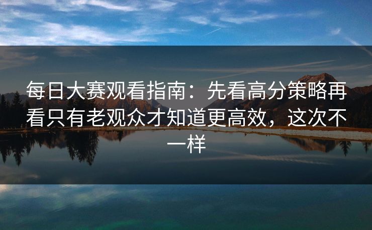 每日大赛观看指南:先看高分策略再看只有老观众才知道更高效,这次不一样 每日大赛观看指南:先看高分策略再看只有老观众才知道更高效,这次不一样