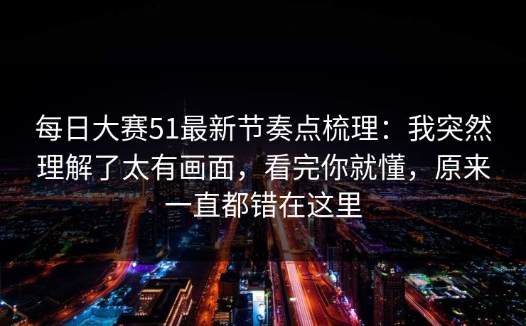 每日大赛51最新节奏点梳理：我突然理解了太有画面，看完你就懂，原来一直都错在这里