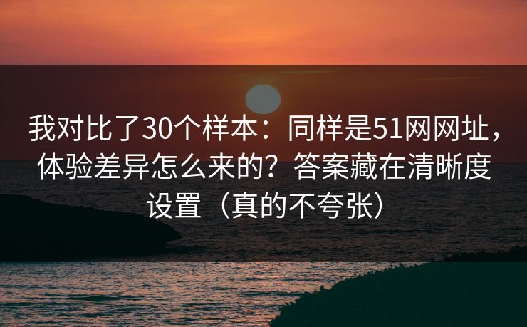 我对比了30个样本：同样是51网网址，体验差异怎么来的？答案藏在清晰度设置（真的不夸张）