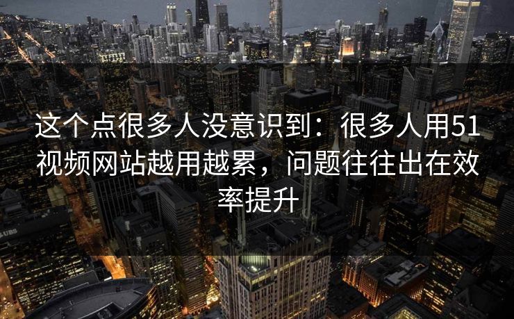 这个点很多人没意识到：很多人用51视频网站越用越累，问题往往出在效率提升