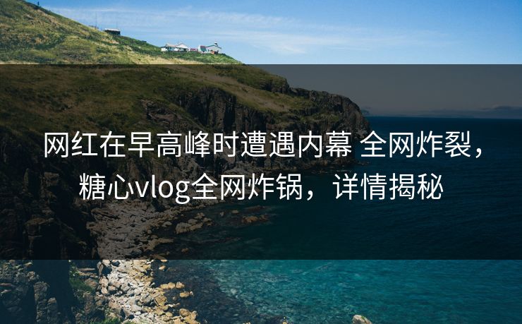 网红在早高峰时遭遇内幕 全网炸裂，糖心vlog全网炸锅，详情揭秘