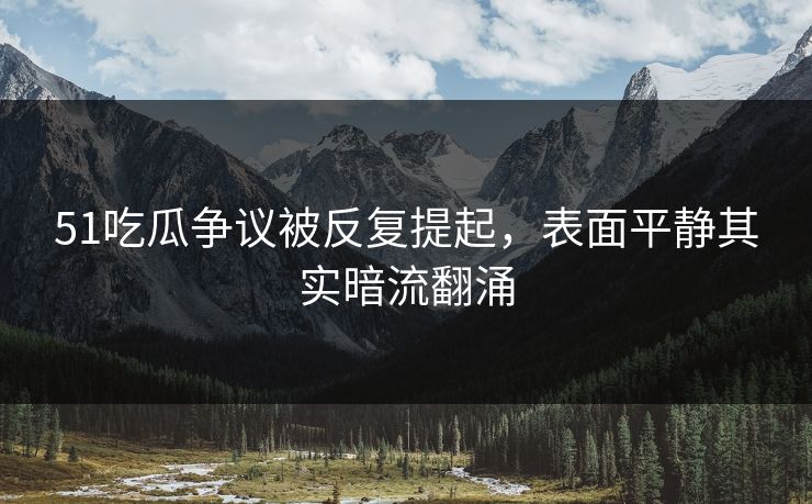 51吃瓜争议被反复提起，表面平静其实暗流翻涌